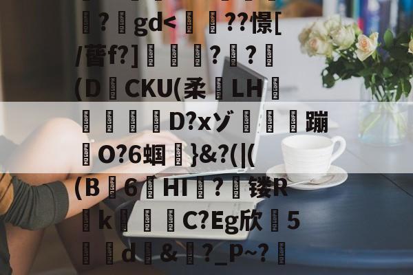 九游体育官网入口-搥S???衁窿'?аs鳴旺轮辩匫稌衺養搂堝C蓞?1g?臬?O邩↓爜趽珪?p?嚀胧O?1懗~?蜛JE?y?鍒7辚?}頵7r鵠ou?睟q蹏P?峠B'扵崺%?;镃璓??艵gd